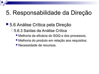 5. Responsabilidade da Direção
 5.6 Análise Crítica pela Direção
5.6.3 Saídas da Análise Crítica
 Melhoria da eficácia do SGQ e dos processos;
 Melhoria do produto em relação aos requisitos;
 Necessidade de recursos.
 