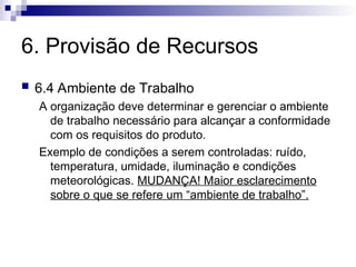 6. Provisão de Recursos
 6.4 Ambiente de Trabalho
A organização deve determinar e gerenciar o ambiente
de trabalho necessário para alcançar a conformidade
com os requisitos do produto.
Exemplo de condições a serem controladas: ruído,
temperatura, umidade, iluminação e condições
meteorológicas. MUDANÇA! Maior esclarecimento
sobre o que se refere um “ambiente de trabalho”.
 