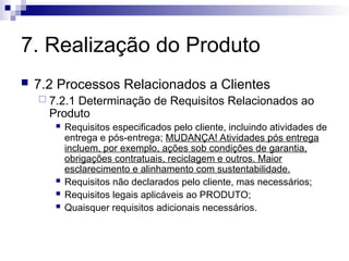 7. Realização do Produto
 7.2 Processos Relacionados a Clientes
 7.2.1 Determinação de Requisitos Relacionados ao
Produto
 Requisitos especificados pelo cliente, incluindo atividades de
entrega e pós-entrega; MUDANÇA! Atividades pós entrega
incluem, por exemplo, ações sob condições de garantia,
obrigações contratuais, reciclagem e outros. Maior
esclarecimento e alinhamento com sustentabilidade.
 Requisitos não declarados pelo cliente, mas necessários;
 Requisitos legais aplicáveis ao PRODUTO;
 Quaisquer requisitos adicionais necessários.
 