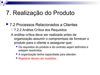 7. Realização do Produto
 7.2 Processos Relacionados a Clientes
 7.2.2 Análise Crítica dos Requisitos
A análise crítica deve ser realizada antes da
organização assumir o compromisso de fornecer o
produto para o cliente e assegurar que:
 Os requisitos do produto e de contrato sejam definidos e
estejam resolvidos;
 A organização tenha capacidade para atender;
 Registros devem ser mantidos.
 