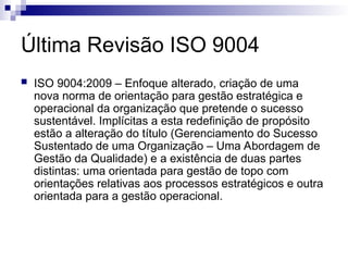 Última Revisão ISO 9004
 ISO 9004:2009 – Enfoque alterado, criação de uma
nova norma de orientação para gestão estratégica e
operacional da organização que pretende o sucesso
sustentável. Implícitas a esta redefinição de propósito
estão a alteração do título (Gerenciamento do Sucesso
Sustentado de uma Organização – Uma Abordagem de
Gestão da Qualidade) e a existência de duas partes
distintas: uma orientada para gestão de topo com
orientações relativas aos processos estratégicos e outra
orientada para a gestão operacional.
 
