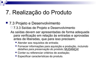 7. Realização do Produto
 7.3 Projeto e Desenvolvimento
 7.3.3 Saídas de Projeto e Desenvolvimento
As saídas devem ser apresentadas de forma adequada
para verificação em relação às entradas e aprovadas
antes de liberadas, que para isso precisam:
 Atender aos requisitos de entrada;
 Fornecer informações para aquisição e produção, incluindo
detalhes para preservação do produto; MUDANÇA!
 Conter ou referenciar critérios de aceitação;
 Especificar características do produto.
 