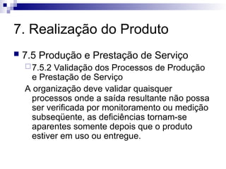7. Realização do Produto
 7.5 Produção e Prestação de Serviço
7.5.2 Validação dos Processos de Produção
e Prestação de Serviço
A organização deve validar quaisquer
processos onde a saída resultante não possa
ser verificada por monitoramento ou medição
subseqüente, as deficiências tornam-se
aparentes somente depois que o produto
estiver em uso ou entregue.
 