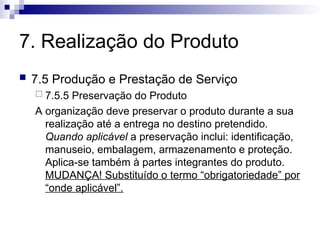 7. Realização do Produto
 7.5 Produção e Prestação de Serviço
 7.5.5 Preservação do Produto
A organização deve preservar o produto durante a sua
realização até a entrega no destino pretendido.
Quando aplicável a preservação inclui: identificação,
manuseio, embalagem, armazenamento e proteção.
Aplica-se também à partes integrantes do produto.
MUDANÇA! Substituído o termo “obrigatoriedade” por
“onde aplicável”.
 