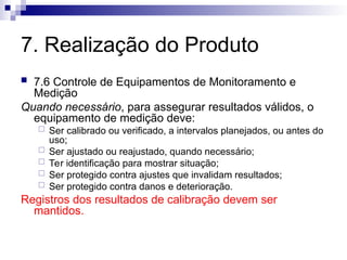7. Realização do Produto
 7.6 Controle de Equipamentos de Monitoramento e
Medição
Quando necessário, para assegurar resultados válidos, o
equipamento de medição deve:
 Ser calibrado ou verificado, a intervalos planejados, ou antes do
uso;
 Ser ajustado ou reajustado, quando necessário;
 Ter identificação para mostrar situação;
 Ser protegido contra ajustes que invalidam resultados;
 Ser protegido contra danos e deterioração.
Registros dos resultados de calibração devem ser
mantidos.
 