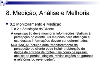8. Medição, Análise e Melhoria
 8.2 Monitoramento e Medição
 8.2.1 Satisfação do Cliente
A organização deve monitorar informações relativas à
percepção do cliente. Os métodos para obtenção e
uso dessas informações devem ser determinados.
MUDANÇA! Incluída nota “monitoramento da
percepção do cliente pode incluir a obtenção de
dados de entrada de fontes, tais como pesquisas,
análise de perdas, elogios, reivindicações de garantia
e relatórios do revendedor”.
 