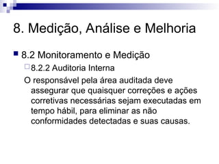 8. Medição, Análise e Melhoria
 8.2 Monitoramento e Medição
8.2.2 Auditoria Interna
O responsável pela área auditada deve
assegurar que quaisquer correções e ações
corretivas necessárias sejam executadas em
tempo hábil, para eliminar as não
conformidades detectadas e suas causas.
 