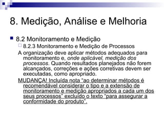 8. Medição, Análise e Melhoria
 8.2 Monitoramento e Medição
 8.2.3 Monitoramento e Medição de Processos
A organização deve aplicar métodos adequados para
monitoramento e, onde aplicável, medição dos
processos. Quando resultados planejados não forem
alcançados, correções e ações corretivas devem ser
executadas, como apropriado.
MUDANÇA! Incluída nota “ao determinar métodos é
recomendável considerar o tipo e a extensão de
monitoramento e medição apropriados a cada um dos
seus processos” excluído o texto “para assegurar a
conformidade do produto”.
 