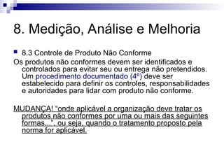 8. Medição, Análise e Melhoria
 8.3 Controle de Produto Não Conforme
Os produtos não conformes devem ser identificados e
controlados para evitar seu ou entrega não pretendidos.
Um procedimento documentado (4º) deve ser
estabelecido para definir os controles, responsabilidades
e autoridades para lidar com produto não conforme.
MUDANÇA! “onde aplicável a organização deve tratar os
produtos não conformes por uma ou mais das seguintes
formas...”, ou seja, quando o tratamento proposto pela
norma for aplicável.
 