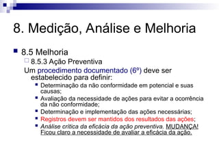 8. Medição, Análise e Melhoria
 8.5 Melhoria
 8.5.3 Ação Preventiva
Um procedimento documentado (6º) deve ser
estabelecido para definir:
 Determinação da não conformidade em potencial e suas
causas;
 Avaliação da necessidade de ações para evitar a ocorrência
da não conformidade;
 Determinação e implementação das ações necessárias;
 Registros devem ser mantidos dos resultados das ações;
 Análise crítica da eficácia da ação preventiva. MUDANÇA!
Ficou claro a necessidade de avaliar a eficácia da ação.
 