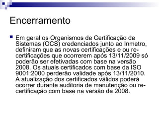 Encerramento
 Em geral os Organismos de Certificação de
Sistemas (OCS) credenciados junto ao Inmetro,
definiram que as novas certificações e ou re-
certificações que ocorrerem após 13/11/2009 só
poderão ser efetivadas com base na versão
2008. Os atuais certificados com base da ISO
9001:2000 perderão validade após 13/11/2010.
A atualização dos certificados válidos poderá
ocorrer durante auditoria de manutenção ou re-
certificação com base na versão de 2008.
 