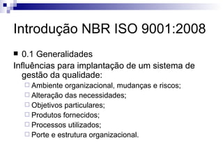 Introdução NBR ISO 9001:2008 0.1 Generalidades Influências para implantação de um sistema de gestão da qualidade: Ambiente organizacional, mudanças e riscos; Alteração das necessidades; Objetivos particulares; Produtos fornecidos; Processos utilizados; Porte e estrutura organizacional. 