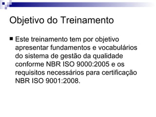 Objetivo do Treinamento Este treinamento tem por objetivo apresentar fundamentos e vocabulários do sistema de gestão da qualidade conforme NBR ISO 9000:2005 e os requisitos necessários para certificação NBR ISO 9001:2008. 