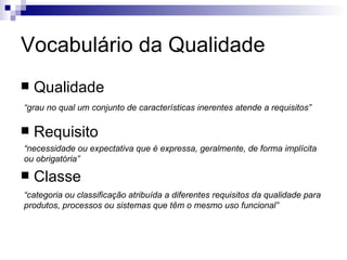 Vocabulário da Qualidade Qualidade Requisito Classe “ grau no qual um conjunto de características inerentes atende a requisitos” “ necessidade ou expectativa que é expressa, geralmente, de forma implícita ou obrigatória” “ categoria ou classificação atribuída a diferentes requisitos da qualidade para produtos, processos ou sistemas que têm o mesmo uso funcional” 