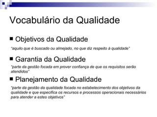 Vocabulário da Qualidade Objetivos da Qualidade Garantia da Qualidade Planejamento da Qualidade “ aquilo que é buscado ou almejado, no que diz respeito à qualidade” “ parte da gestão focada em prover confiança de que os requisitos serão atendidos” “ parte da gestão da qualidade focada no estabelecimento dos objetivos da qualidade e que especifica os recursos e processos operacionais necessários para atender a estes objetivos” 