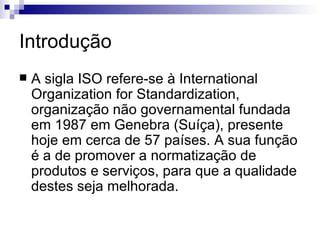 Introdução A sigla ISO refere-se à International Organization for Standardization, organização não governamental fundada em 1987 em Genebra (Suíça), presente hoje em cerca de 57 países. A sua função é a de promover a normatização de produtos e serviços, para que a qualidade destes seja melhorada. 
