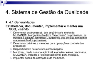 4. Sistema de Gestão da Qualidade 4.1 Generalidades Estabelecer, documentar, implementar e manter um SGQ , visando: Determinar os processos, sua seqüência e interação;  MUDANÇA! A organização deve “determinar” os processos, foi trocada a palavra “identificar”, sugerindo que se faça também o mapeamento dos processos. Determinar critérios e métodos para operação e controle dos processos; Disponibilidade de recursos e informações; Monitorar, medir quando aplicável, e analisar esses processos;  MUDANÇA! Incluído o “quando aplicável” para medição. Implantar ações de correção e de melhorias. 
