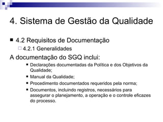 4. Sistema de Gestão da Qualidade 4.2 Requisitos de Documentação 4.2.1 Generalidades A documentação do SGQ inclui: Declarações documentadas da Política e dos Objetivos da Qualidade; Manual da Qualidade; Procedimento documentados requeridos pela norma; Documentos, incluindo registros, necessários para assegurar o planejamento, a operação e o controle eficazes do processo. 