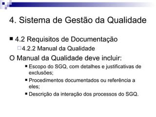 4. Sistema de Gestão da Qualidade 4.2 Requisitos de Documentação 4.2.2 Manual da Qualidade O Manual da Qualidade deve incluir: Escopo do SGQ, com detalhes e justificativas de exclusões; Procedimentos documentados ou referência a eles; Descrição da interação dos processos do SGQ. 