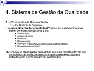 4. Sistema de Gestão da Qualidade 4.2 Requisitos de Documentação 4.2.4 Controle de Registros Um  procedimento documentado (2º)  deve ser estabelecido para definir controles necessários para: Identificação; Armazenamento; Proteção; Recuperação; Retenção e;  MUDANÇA! Foi excluído o termo “tempo”. Disposição dos registros. MUDANÇA! A organização pode definir quais os registros devem ser controlados ao invés de mencionar que somente os registros definidos pela norma devam ser controlados. 