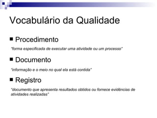 Vocabulário da Qualidade Procedimento Documento Registro “ forma especificada de executar uma atividade ou um processo” “ informação e o meio no qual ela está contida” “ documento que apresenta resultados obtidos ou fornece evidências de atividades realizadas” 