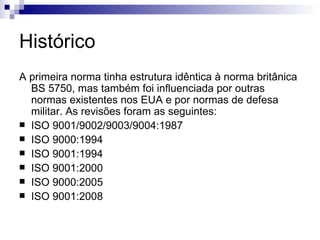 Histórico A primeira norma tinha estrutura idêntica à norma britânica BS 5750, mas também foi influenciada por outras normas existentes nos EUA e por normas de defesa militar. As revisões foram as seguintes: ISO 9001/9002/9003/9004:1987 ISO 9000:1994 ISO 9001:1994 ISO 9001:2000 ISO 9000:2005 ISO 9001:2008 