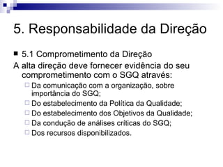 5. Responsabilidade da Direção 5.1 Comprometimento da Direção A alta direção deve fornecer evidência do seu comprometimento com o SGQ através: Da comunicação com a organização, sobre importância do SGQ; Do estabelecimento da Política da Qualidade; Do estabelecimento dos Objetivos da Qualidade; Da condução de análises críticas do SGQ; Dos recursos disponibilizados. 