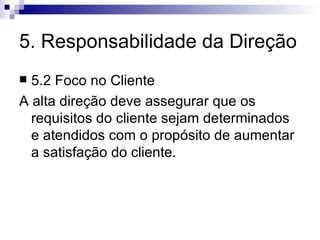 5. Responsabilidade da Direção 5.2 Foco no Cliente A alta direção deve assegurar que os requisitos do cliente sejam determinados e atendidos com o propósito de aumentar a satisfação do cliente. 