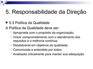 5. Responsabilidade da Direção 5.3 Política da Qualidade A Política da Qualidade deve ser: Apropriada com o propósito da organização; Incluir comprometimento com o atendimento dos requisitos e a melhoria contínua; Desdobrável em objetivos da qualidade; Comunicada e entendida por todos; Analisada criticamente para manter sua adequação. 
