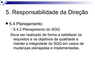 5. Responsabilidade da Direção 5.4 Planejamento 5.4.2 Planejamento do SGQ Deve ser realizado de forma a satisfazer os requisitos e os objetivos da qualidade e manter a integridade do SGQ em casos de mudanças planejadas e implementadas. 