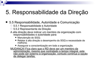 5. Responsabilidade da Direção 5.5 Responsabilidade, Autoridade e Comunicação 5.5.1 Responsabilidade e Autoridade 5.5.2 Representante da Direção A alta direção deve indicar um membro da organização com responsabilidades e autoridade para: Manutenção do SGQ; Relatar à alta direção o desempenho do SGQ e necessidade de melhoria; Assegurar a conscientização em toda a organização. MUDANÇA! Fica claro que o RD deve ser um membro da administração, mesmo que contratado a tempo integral, este não pode ser externo à organização, contudo continua a opção de delegar tarefas. 
