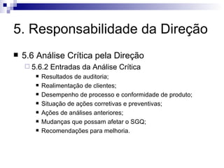 5. Responsabilidade da Direção 5.6 Análise Crítica pela Direção 5.6.2 Entradas da Análise Crítica Resultados de auditoria; Realimentação de clientes; Desempenho de processo e conformidade de produto; Situação de ações corretivas e preventivas; Ações de análises anteriores; Mudanças que possam afetar o SGQ; Recomendações para melhoria. 