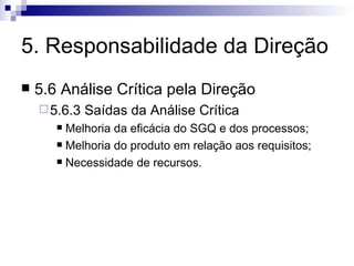 5. Responsabilidade da Direção 5.6 Análise Crítica pela Direção 5.6.3 Saídas da Análise Crítica Melhoria da eficácia do SGQ e dos processos; Melhoria do produto em relação aos requisitos; Necessidade de recursos. 