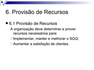 6. Provisão de Recursos 6.1 Provisão de Recursos A organização deve determinar e prover recursos necessários para: Implementar, manter e melhorar o SGQ; Aumentar a satisfação de clientes. 