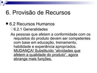 6. Provisão de Recursos 6.2 Recursos Humanos 6.2.1 Generalidades As pessoas que afetam a conformidade com os requisitos do produto devem ser competentes com base em educação, treinamento, habilidade e experiência apropriados.  MUDANÇA! Substituído “atividades que afetem a qualidade do produto”, agora abrange mais funções. 