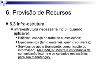 6. Provisão de Recursos 6.3 Infra-estrutura A infra-estrutura necessária inclui, quando aplicável: Edifícios, espaço de trabalho e instalações; Equipamentos (tanto materiais, quanto softwares); Serviços de apoio (transporte, comunicação ou informação).  MUDANÇA! Mostra a importância da comunicação interna e os cuidados necessários para sua manutenção. 
