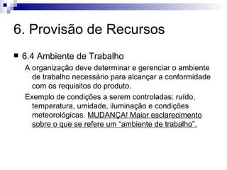 6. Provisão de Recursos 6.4 Ambiente de Trabalho A organização deve determinar e gerenciar o ambiente de trabalho necessário para alcançar a conformidade com os requisitos do produto. Exemplo de condições a serem controladas: ruído, temperatura, umidade, iluminação e condições meteorológicas.  MUDANÇA! Maior esclarecimento sobre o que se refere um “ambiente de trabalho”. 