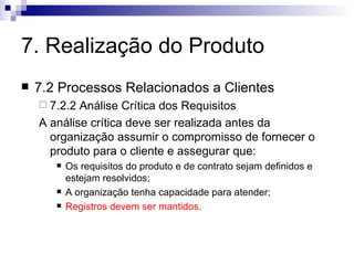 7. Realização do Produto 7.2 Processos Relacionados a Clientes 7.2.2 Análise Crítica dos Requisitos A análise crítica deve ser realizada antes da organização assumir o compromisso de fornecer o produto para o cliente e assegurar que: Os requisitos do produto e de contrato sejam definidos e estejam resolvidos; A organização tenha capacidade para atender; Registros devem ser mantidos. 