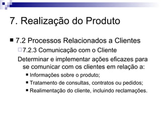 7. Realização do Produto 7.2 Processos Relacionados a Clientes 7.2.3 Comunicação com o Cliente Determinar e implementar ações eficazes para se comunicar com os clientes em relação a: Informações sobre o produto; Tratamento de consultas, contratos ou pedidos; Realimentação do cliente, incluindo reclamações. 