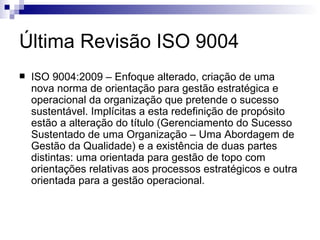 Última Revisão ISO 9004 ISO 9004:2009 – Enfoque alterado, criação de uma nova norma de orientação para gestão estratégica e operacional da organização que pretende o sucesso sustentável. Implícitas a esta redefinição de propósito estão a alteração do título (Gerenciamento do Sucesso Sustentado de uma Organização – Uma Abordagem de Gestão da Qualidade) e a existência de duas partes distintas: uma orientada para gestão de topo com orientações relativas aos processos estratégicos e outra orientada para a gestão operacional. 