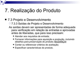 7. Realização do Produto 7.3 Projeto e Desenvolvimento 7.3.3 Saídas de Projeto e Desenvolvimento As saídas devem ser apresentadas de forma adequada para verificação em relação às entradas e aprovadas antes de liberadas, que para isso precisam: Atender aos requisitos de entrada; Fornecer informações para aquisição e produção,  incluindo detalhes para preservação do produto ;  MUDANÇA! Conter ou referenciar critérios de aceitação; Especificar características do produto. 