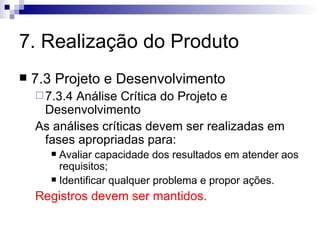 7. Realização do Produto 7.3 Projeto e Desenvolvimento 7.3.4 Análise Crítica do Projeto e Desenvolvimento As análises críticas devem ser realizadas em fases apropriadas para: Avaliar capacidade dos resultados em atender aos requisitos; Identificar qualquer problema e propor ações. Registros devem ser mantidos. 