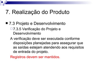 7. Realização do Produto 7.3 Projeto e Desenvolvimento 7.3.5 Verificação do Projeto e Desenvolvimento A verificação deve ser executada conforme disposições planejadas para assegurar que as saídas estejam atendendo aos requisitos de entrada do projeto. Registros devem ser mantidos. 