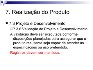 7. Realização do Produto 7.3 Projeto e Desenvolvimento 7.3.6 Validação do Projeto e Desenvolvimento A validação deve ser executada conforme disposições planejadas para assegurar que o produto resultante seja capaz de atender as especificações ou uso pretendido. Registros devem ser mantidos. 