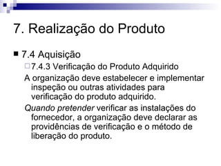 7. Realização do Produto 7.4 Aquisição 7.4.3 Verificação do Produto Adquirido A organização deve estabelecer e implementar inspeção ou outras atividades para verificação do produto adquirido. Quando pretender  verificar as instalações do fornecedor, a organização deve declarar as providências de verificação e o método de liberação do produto. 