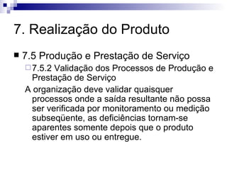 7. Realização do Produto 7.5 Produção e Prestação de Serviço 7.5.2 Validação dos Processos de Produção e Prestação de Serviço A organização deve validar quaisquer processos onde a saída resultante não possa ser verificada por monitoramento ou medição subseqüente, as deficiências tornam-se aparentes somente depois que o produto estiver em uso ou entregue.  