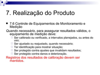 7. Realização do Produto 7.6 Controle de Equipamentos de Monitoramento e Medição Quando necessário , para assegurar resultados válidos, o equipamento de medição deve: Ser calibrado ou verificado, a intervalos planejados, ou antes do uso; Ser ajustado ou reajustado, quando necessário; Ter identificação para mostrar situação; Ser protegido contra ajustes que invalidam resultados; Ser protegido contra danos e deterioração. Registros dos resultados de calibração devem ser mantidos. 