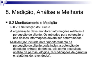 8. Medição, Análise e Melhoria 8.2 Monitoramento e Medição 8.2.1 Satisfação do Cliente A organização deve monitorar informações relativas à percepção do cliente. Os métodos para obtenção e uso dessas informações devem ser determinados. MUDANÇA! Incluída nota “monitoramento da percepção do cliente pode incluir a obtenção de dados de entrada de fontes, tais como pesquisas, análise de perdas, elogios, reivindicações de garantia e relatórios do revendedor”. 