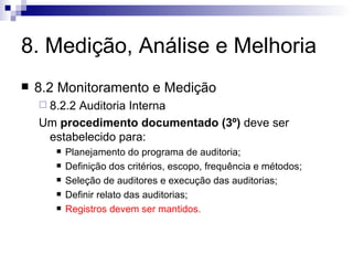 8. Medição, Análise e Melhoria 8.2 Monitoramento e Medição 8.2.2 Auditoria Interna Um  procedimento documentado (3º)  deve ser estabelecido para: Planejamento do programa de auditoria; Definição dos critérios, escopo, frequência e métodos; Seleção de auditores e execução das auditorias; Definir relato das auditorias; Registros devem ser mantidos. 