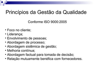 Princípios da Gestão da Qualidade Conforme ISO 9000:2005 Foco no cliente; Liderança; Envolvimento de pessoas; Abordagem de processo; Abordagem sistêmica de gestão; Melhoria contínua; Abordagem factual para tomada de decisão; Relação mutuamente benéfica com fornecedores. 